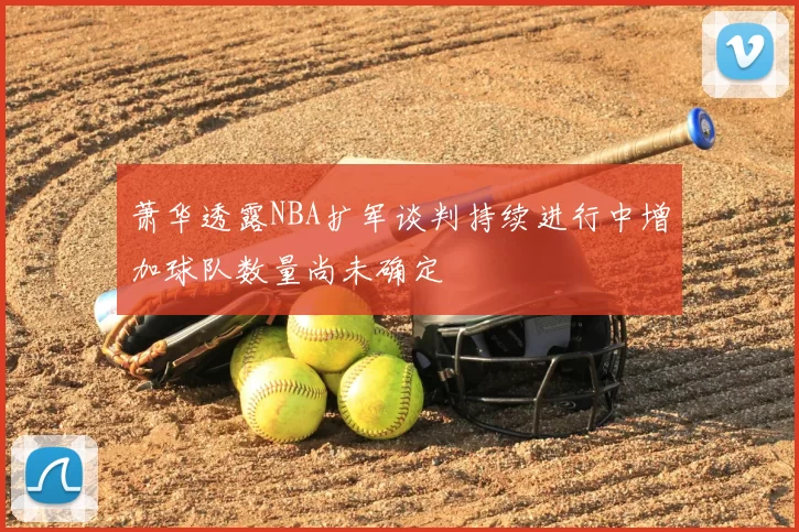 萧华透露NBA扩军谈判持续进行中增加球队数量尚未确定