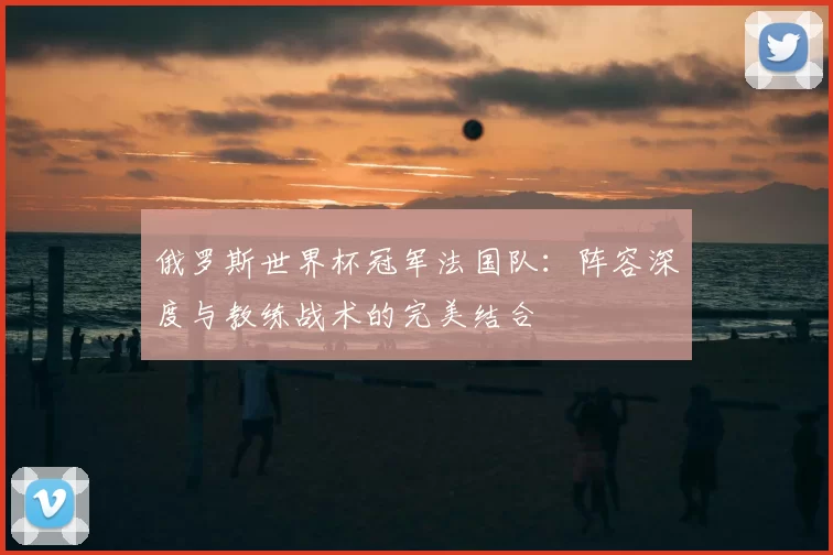 俄罗斯世界杯冠军法国队:阵容深度与教练战术的完美结合