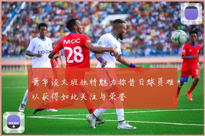 萧华谈文班独特魅力称昔日球员难以获得如此关注与荣誉