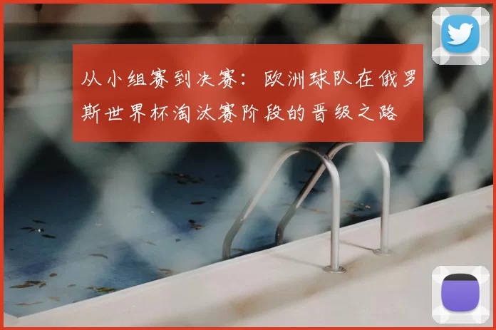 从小组赛到决赛:欧洲球队在俄罗斯世界杯淘汰赛阶段的晋级之路