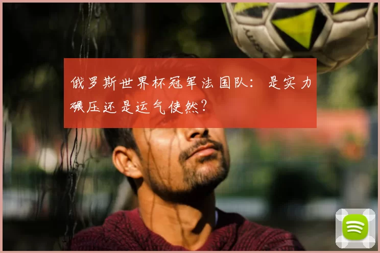 俄罗斯世界杯冠军法国队：是实力碾压还是运气使然？