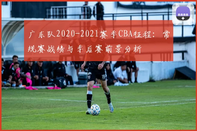 广东队2020-2021赛季CBA征程：常规赛战绩与季后赛前景分析