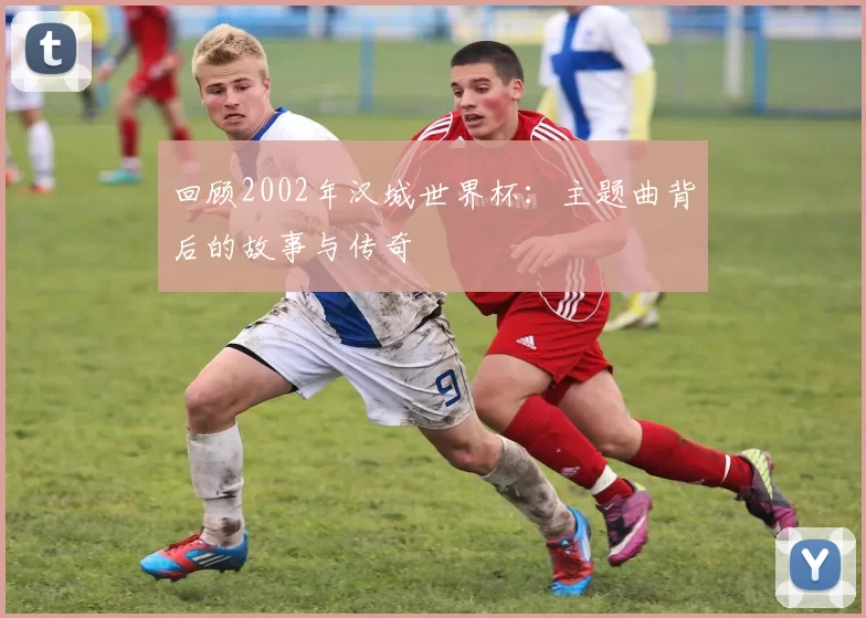 回顾2002年汉城世界杯:主题曲背后的故事与传奇