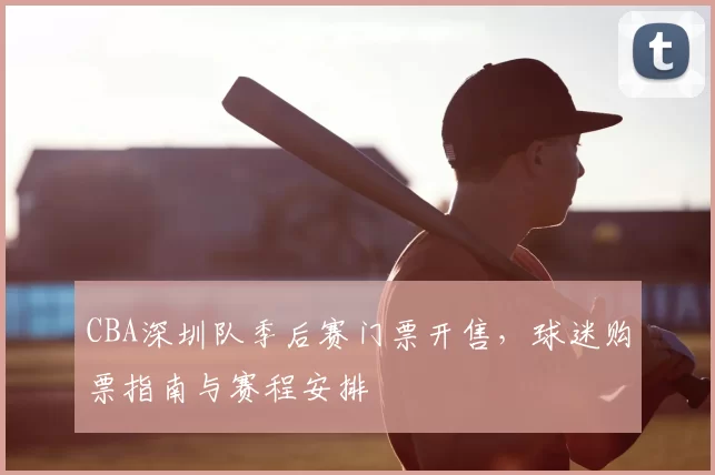 CBA深圳队季后赛门票开售，球迷购票指南与赛程安排