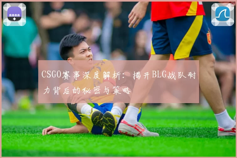 CSGO赛事深度解析：揭开BLG战队耐力背后的秘密与策略