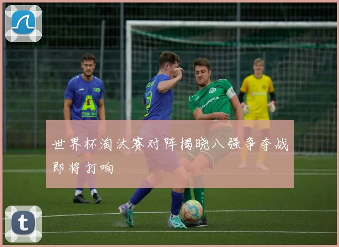 世界杯淘汰赛对阵揭晓八强争夺战即将打响