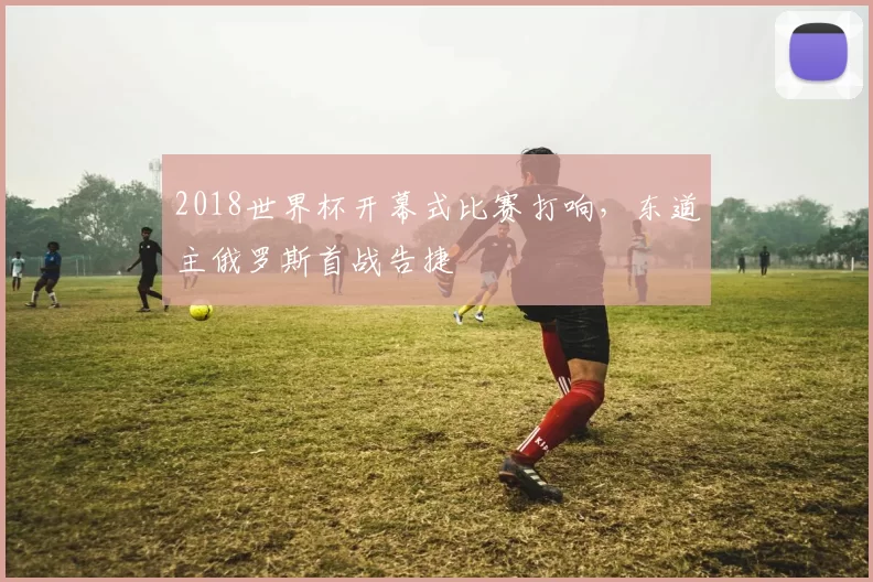 2018世界杯开幕式比赛打响，东道主俄罗斯首战告捷