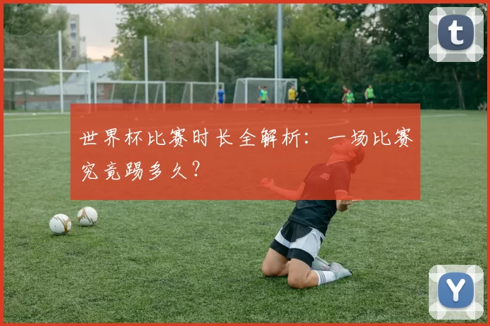 世界杯比赛时长全解析：一场比赛究竟踢多久？