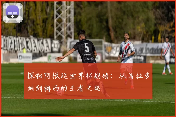 探秘阿根廷世界杯战绩：从马拉多纳到梅西的王者之路