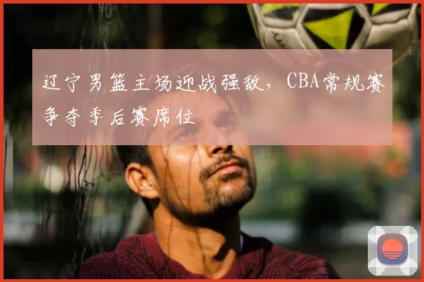 辽宁男篮主场迎战强敌，CBA常规赛争夺季后赛席位