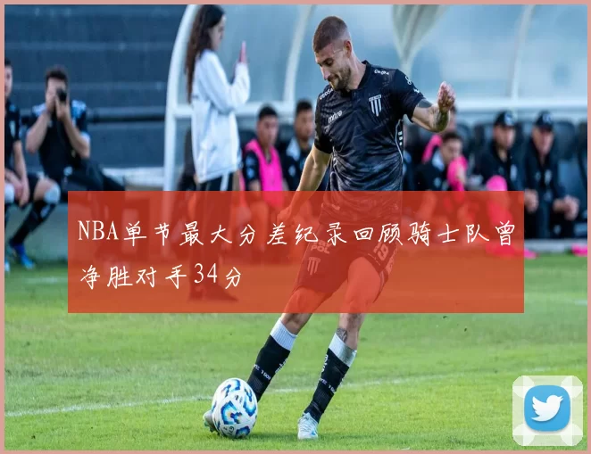 NBA单节最大分差纪录回顾骑士队曾净胜对手34分