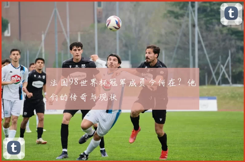 法国98世界杯冠军成员今何在？他们的传奇与现状