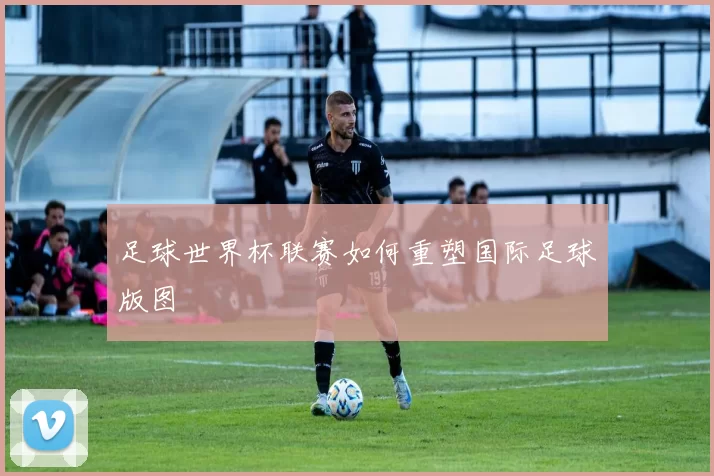 足球世界杯联赛如何重塑国际足球版图