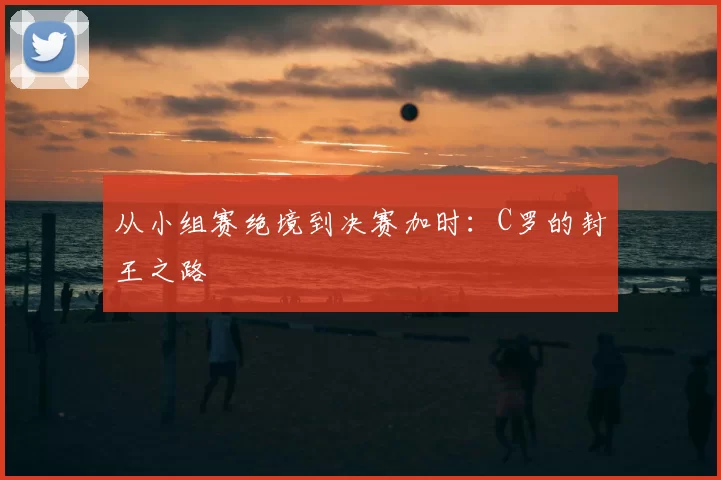 从小组赛绝境到决赛加时：C罗的封王之路