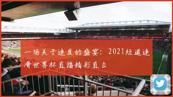 一场关于速度的盛宴:2021短道速滑世界杯直播精彩直击