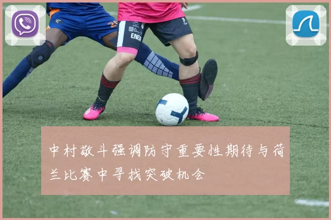 中村敬斗强调防守重要性期待与荷兰比赛中寻找突破机会