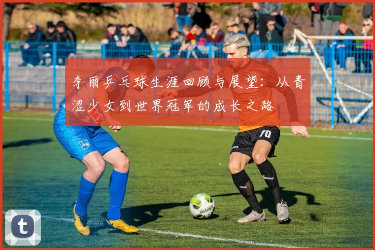 李丽乒乓球生涯回顾与展望：从青涩少女到世界冠军的成长之路