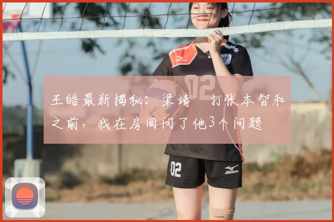 王皓最新揭秘：梁靖崑打张本智和之前，我在房间问了他3个问题