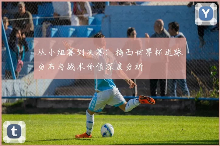 从小组赛到决赛:梅西世界杯进球分布与战术价值深度分析