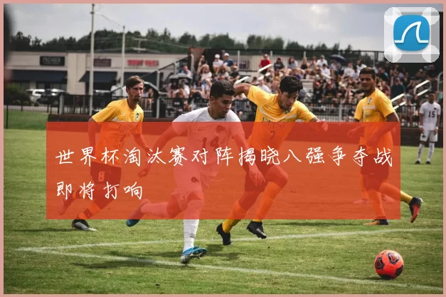 世界杯淘汰赛对阵揭晓八强争夺战即将打响