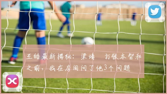 王皓最新揭秘：梁靖崑打张本智和之前，我在房间问了他3个问题