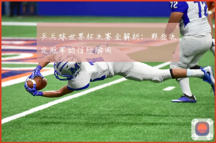 乒乓球世界杯决赛全解析:那些决定冠军的惊险瞬间