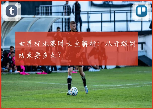 世界杯比赛时长全解析：从开球到结束要多久？