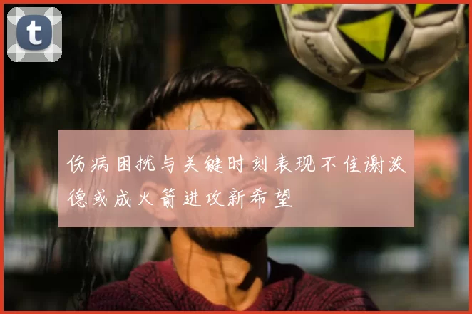 伤病困扰与关键时刻表现不佳谢泼德或成火箭进攻新希望