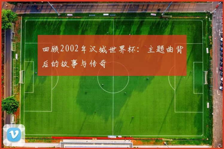 回顾2002年汉城世界杯:主题曲背后的故事与传奇