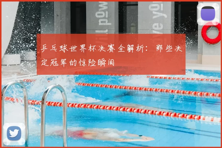 乒乓球世界杯决赛全解析:那些决定冠军的惊险瞬间