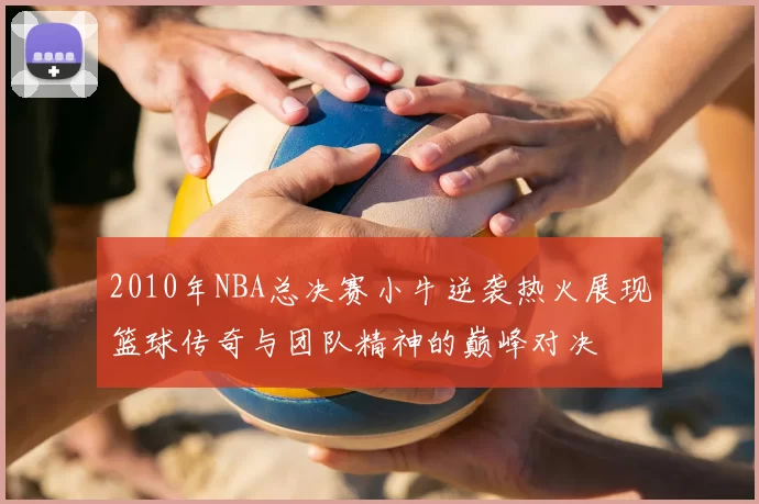 2010年NBA总决赛小牛逆袭热火展现篮球传奇与团队精神的巅峰对决