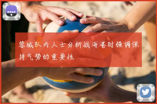 蓉城队内人士分析战海港时强调保持气势的重要性