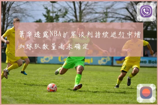 萧华透露NBA扩军谈判持续进行中增加球队数量尚未确定