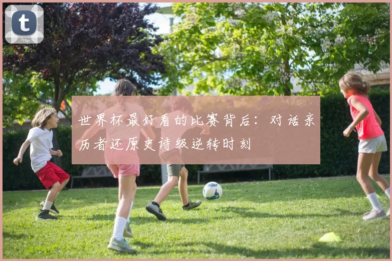 世界杯最好看的比赛背后：对话亲历者还原史诗级逆转时刻