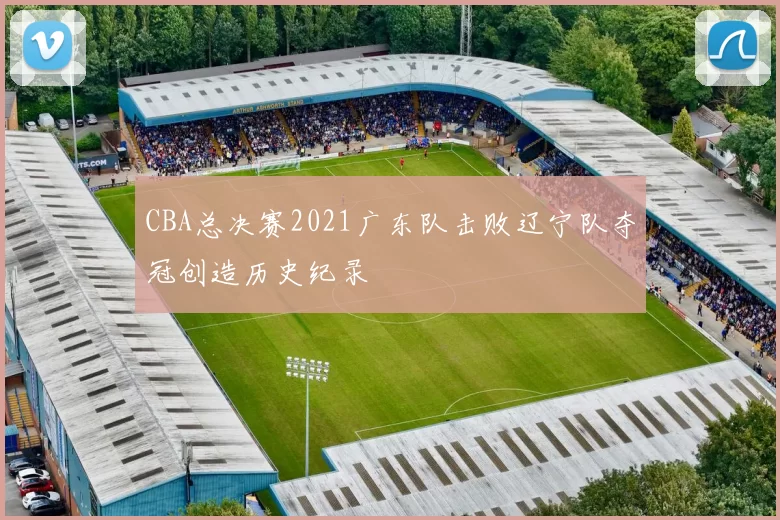 CBA总决赛2021广东队击败辽宁队夺冠创造历史纪录