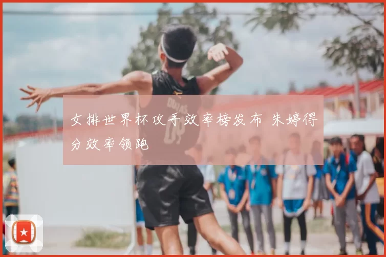 女排世界杯攻手效率榜发布 朱婷得分效率领跑