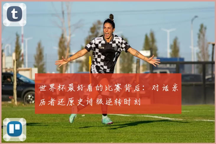 世界杯最好看的比赛背后:对话亲历者还原史诗级逆转时刻