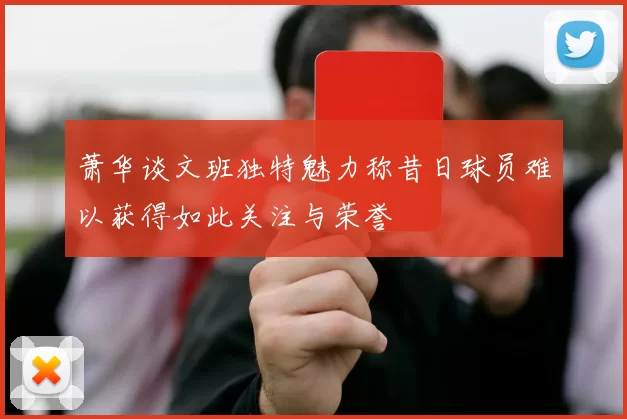 萧华谈文班独特魅力称昔日球员难以获得如此关注与荣誉