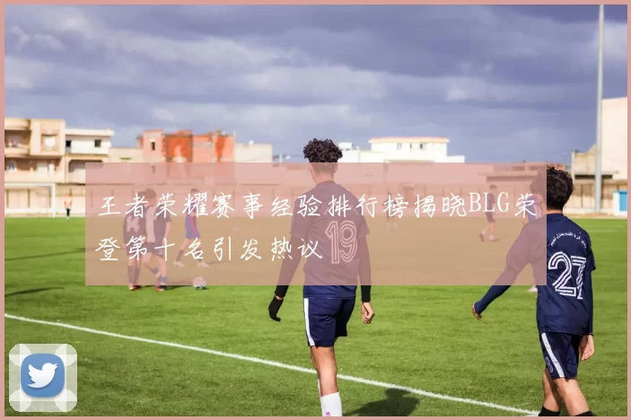 王者荣耀赛事经验排行榜揭晓BLG荣登第十名引发热议